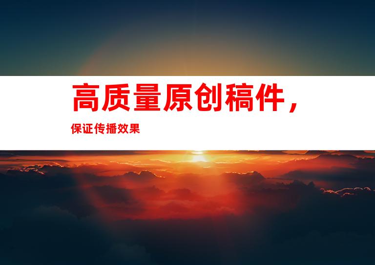 高质量原创稿件，保证传播效果