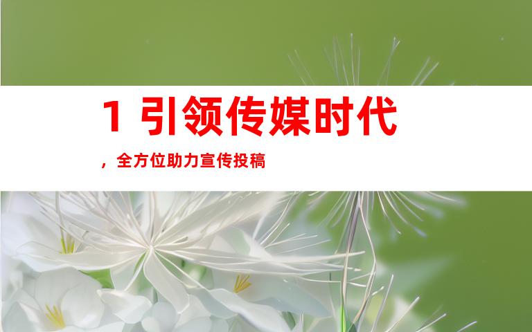 1. 引领传媒时代，全方位助力宣传投稿