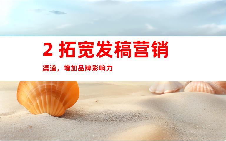 2. 拓宽发稿营销渠道，增加品牌影响力