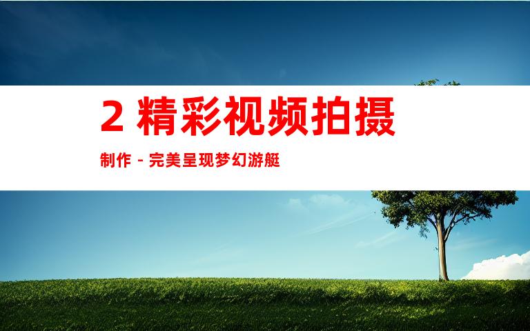 2. 精彩视频拍摄制作 - 完美呈现梦幻游艇