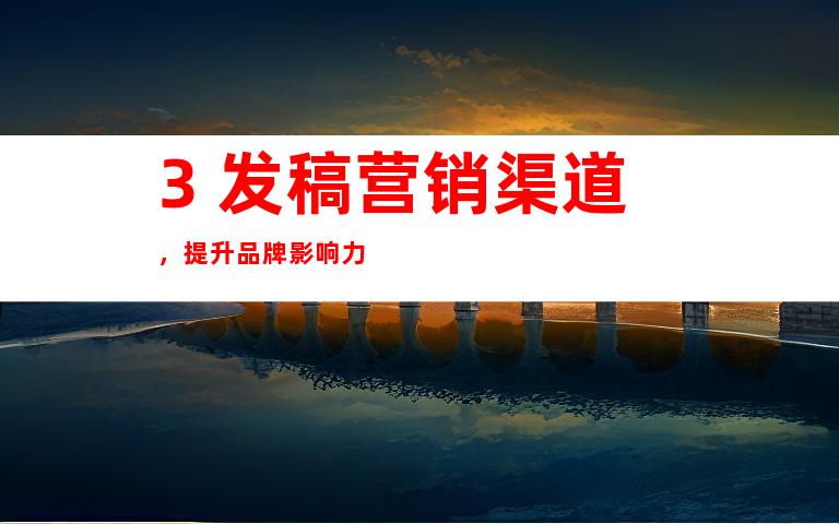 3. 发稿营销渠道，提升品牌影响力