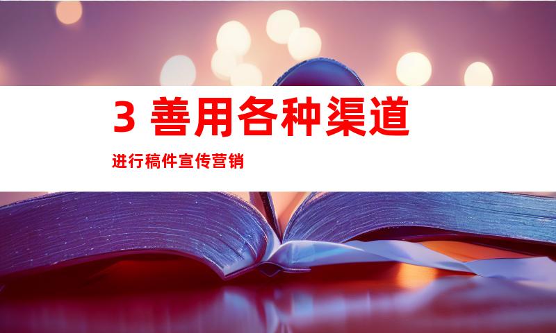 3. 善用各种渠道进行稿件宣传营销